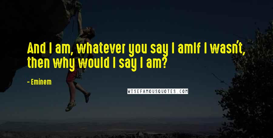 Eminem Quotes: And I am, whatever you say I amIf I wasn't, then why would I say I am?
