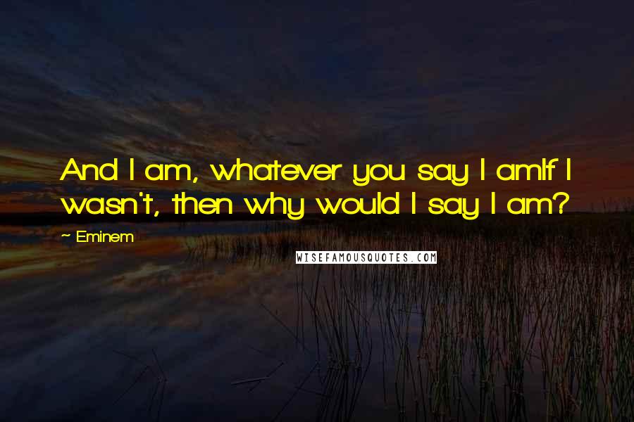 Eminem Quotes: And I am, whatever you say I amIf I wasn't, then why would I say I am?