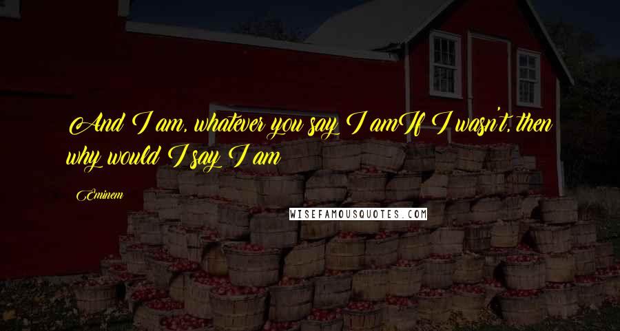 Eminem Quotes: And I am, whatever you say I amIf I wasn't, then why would I say I am?