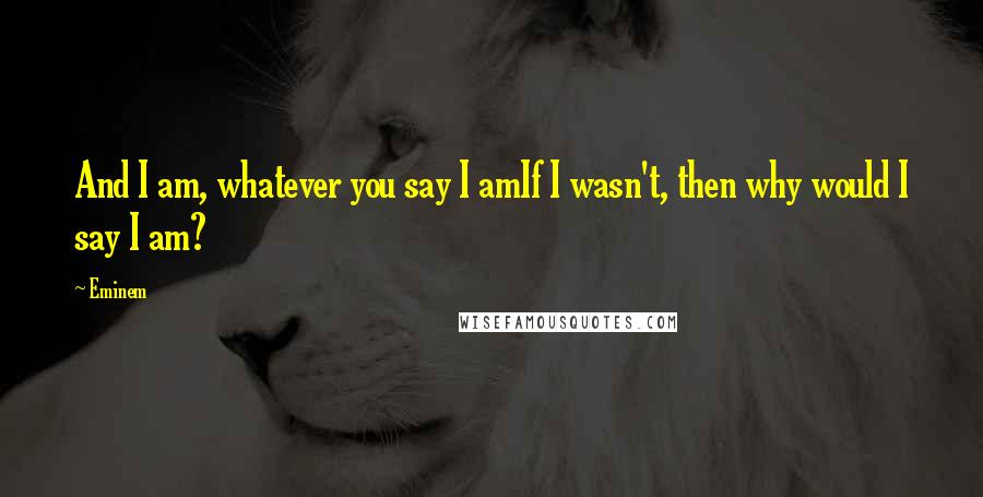 Eminem Quotes: And I am, whatever you say I amIf I wasn't, then why would I say I am?