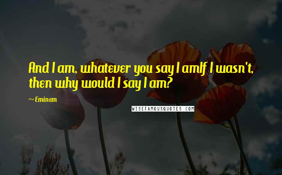 Eminem Quotes: And I am, whatever you say I amIf I wasn't, then why would I say I am?