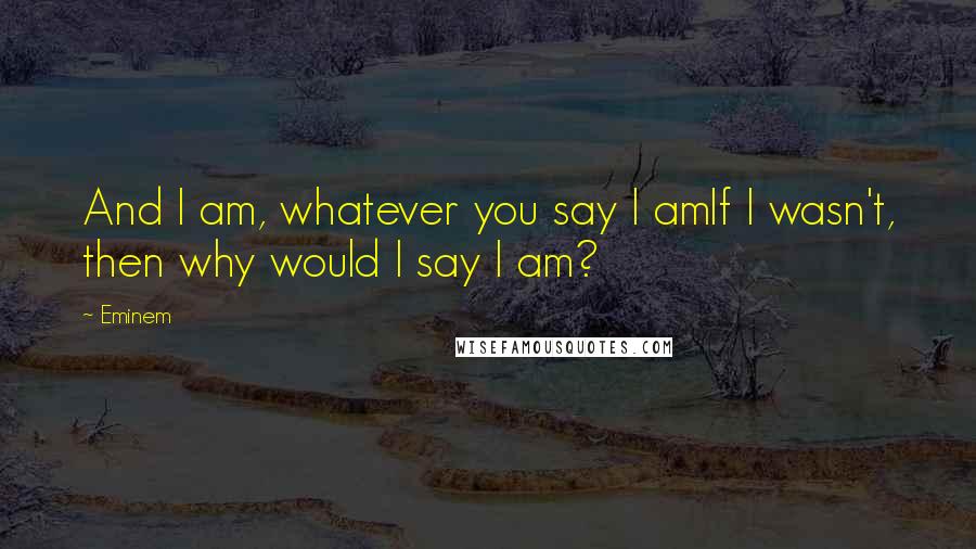 Eminem Quotes: And I am, whatever you say I amIf I wasn't, then why would I say I am?