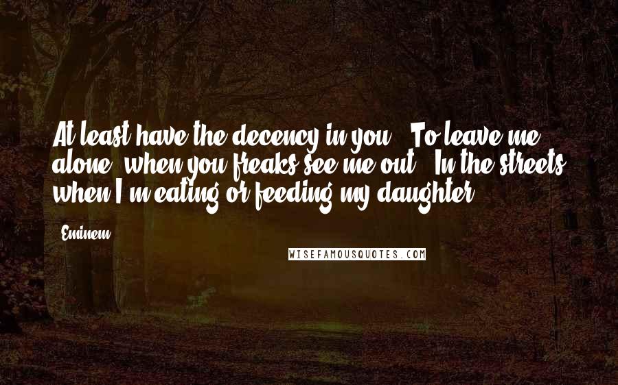 Eminem Quotes: At least have the decency in you / To leave me alone, when you freaks see me out / In the streets when I'm eating or feeding my daughter