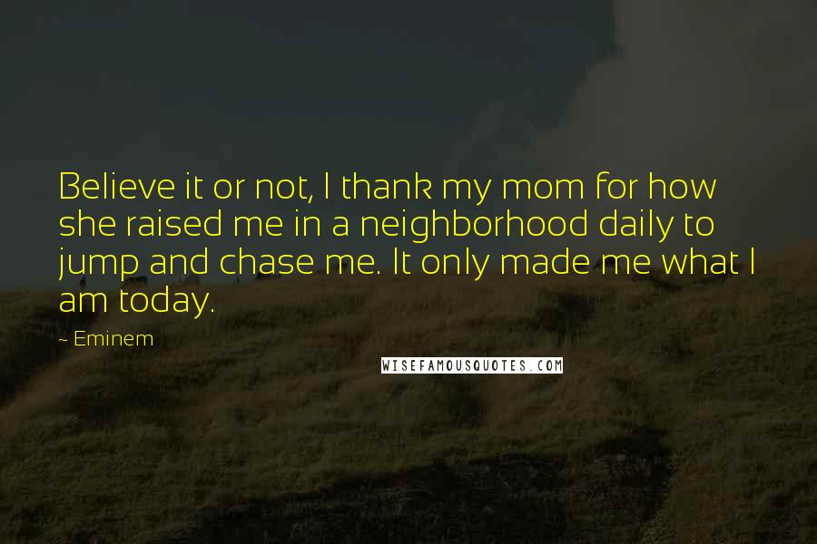 Eminem Quotes: Believe it or not, I thank my mom for how she raised me in a neighborhood daily to jump and chase me. It only made me what I am today.