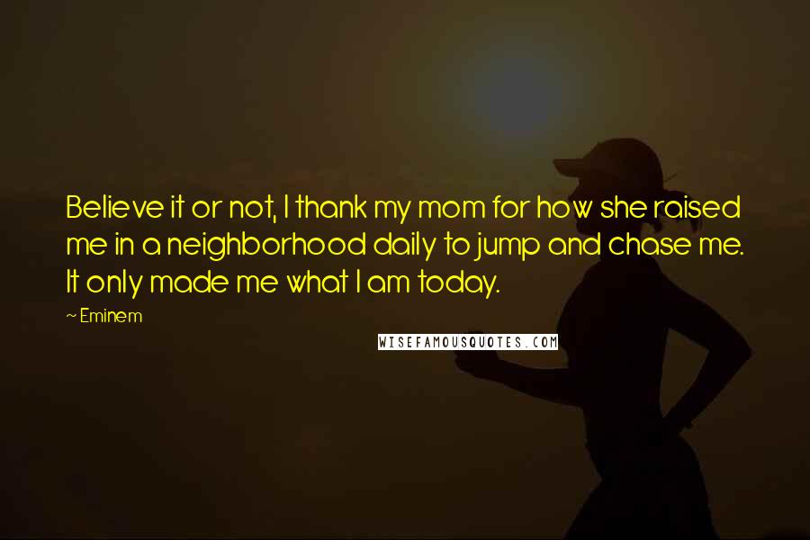 Eminem Quotes: Believe it or not, I thank my mom for how she raised me in a neighborhood daily to jump and chase me. It only made me what I am today.