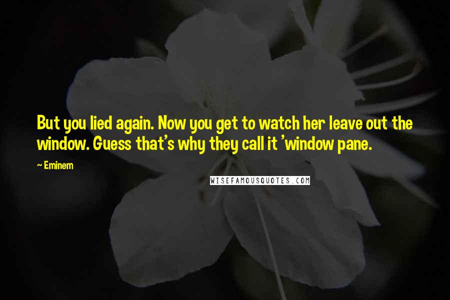 Eminem Quotes: But you lied again. Now you get to watch her leave out the window. Guess that's why they call it 'window pane.