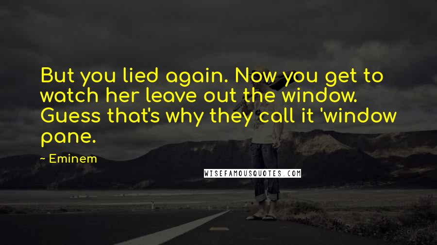 Eminem Quotes: But you lied again. Now you get to watch her leave out the window. Guess that's why they call it 'window pane.