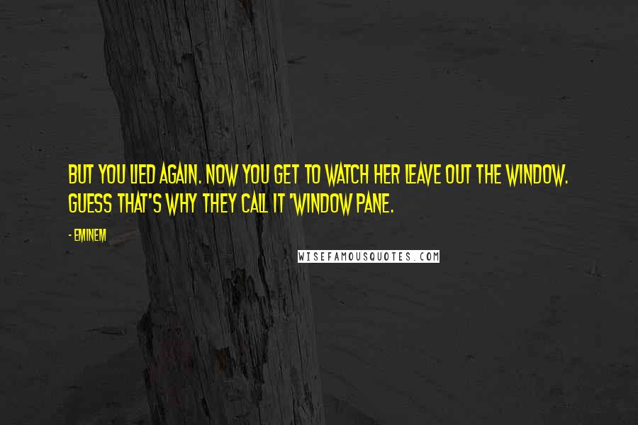 Eminem Quotes: But you lied again. Now you get to watch her leave out the window. Guess that's why they call it 'window pane.