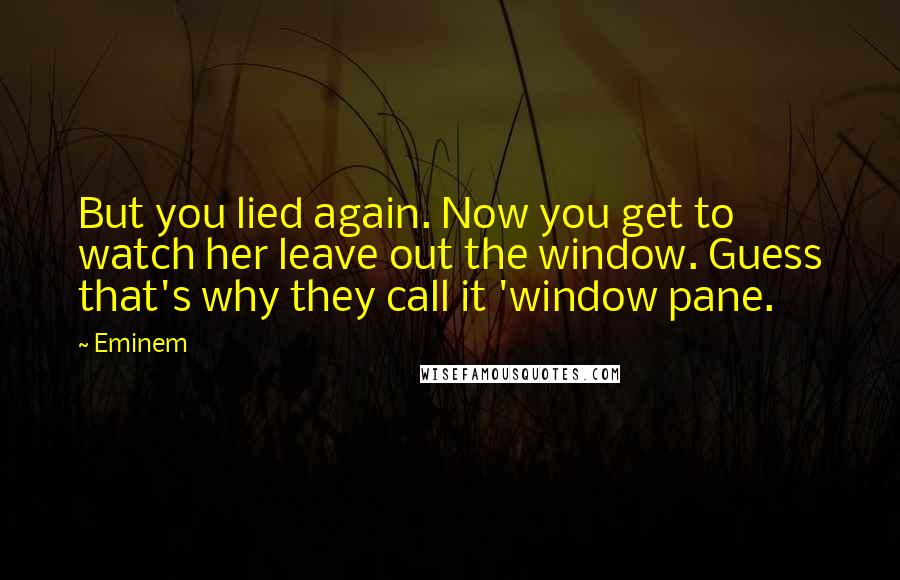 Eminem Quotes: But you lied again. Now you get to watch her leave out the window. Guess that's why they call it 'window pane.