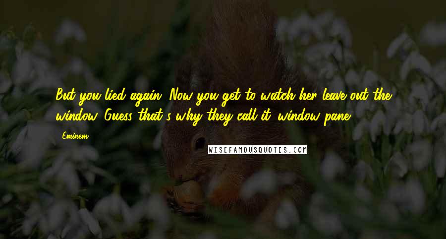 Eminem Quotes: But you lied again. Now you get to watch her leave out the window. Guess that's why they call it 'window pane.