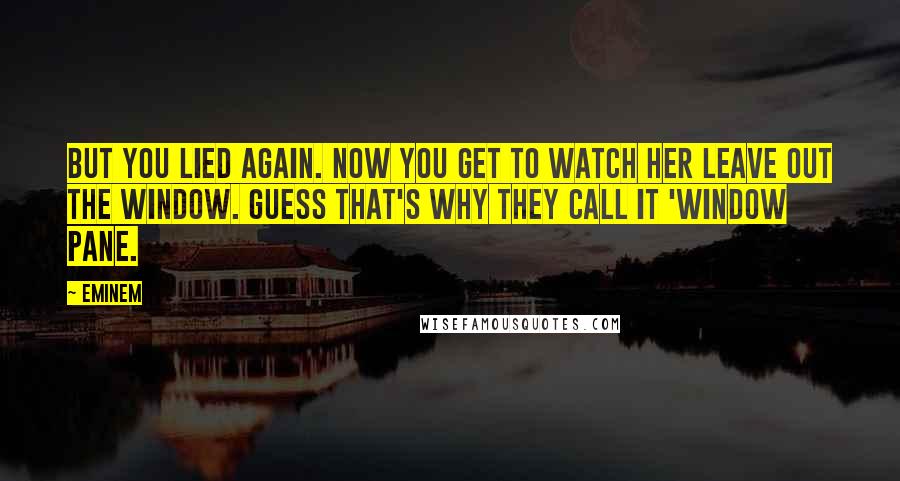 Eminem Quotes: But you lied again. Now you get to watch her leave out the window. Guess that's why they call it 'window pane.