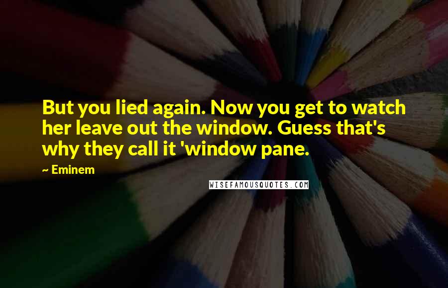 Eminem Quotes: But you lied again. Now you get to watch her leave out the window. Guess that's why they call it 'window pane.