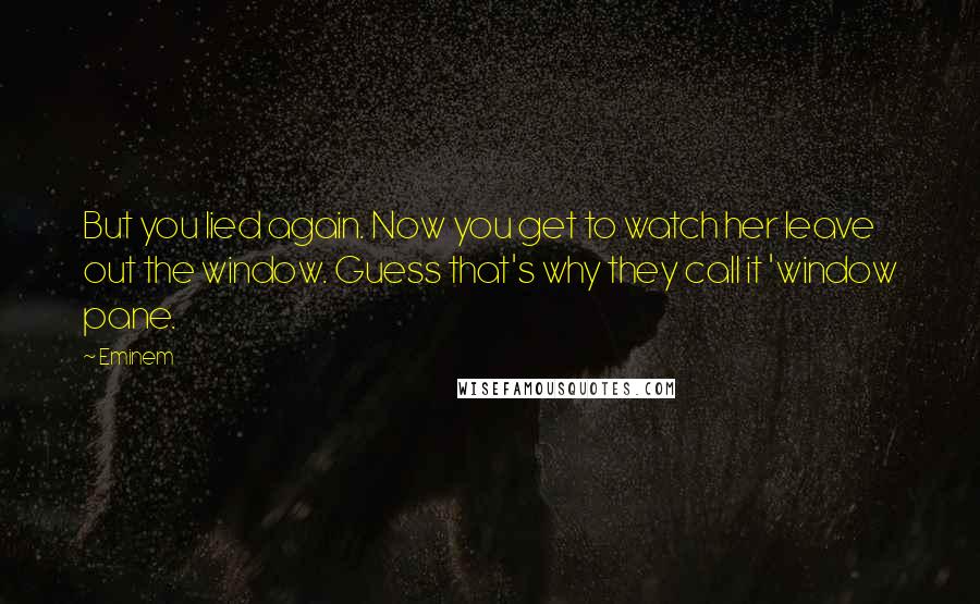 Eminem Quotes: But you lied again. Now you get to watch her leave out the window. Guess that's why they call it 'window pane.