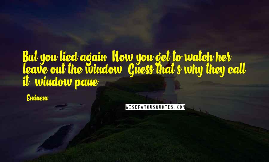 Eminem Quotes: But you lied again. Now you get to watch her leave out the window. Guess that's why they call it 'window pane.