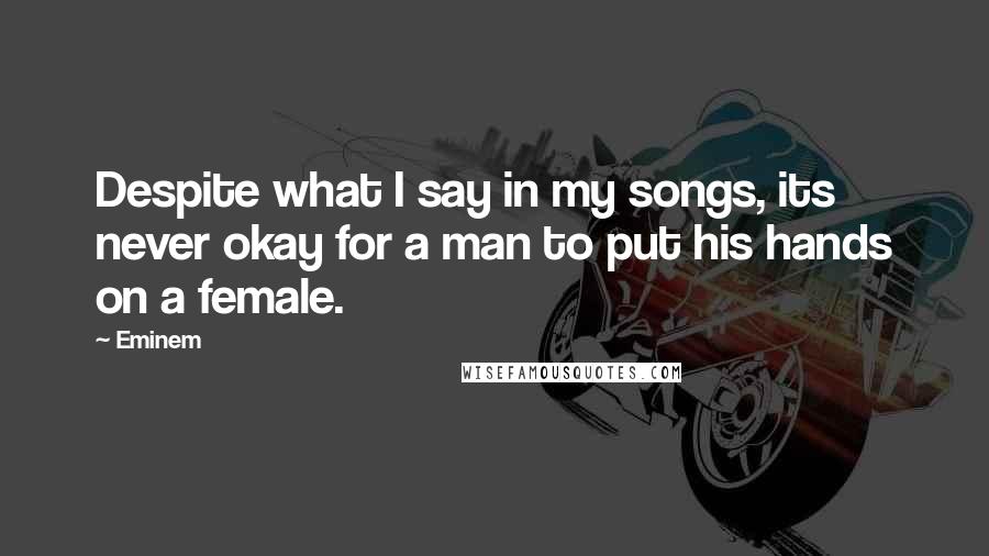 Eminem Quotes: Despite what I say in my songs, its never okay for a man to put his hands on a female.