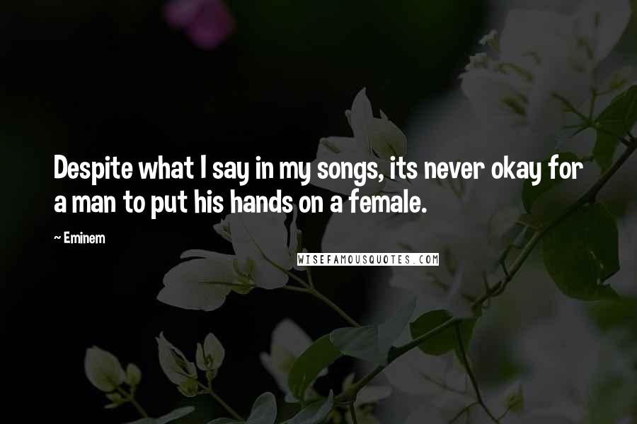 Eminem Quotes: Despite what I say in my songs, its never okay for a man to put his hands on a female.