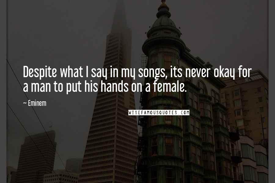 Eminem Quotes: Despite what I say in my songs, its never okay for a man to put his hands on a female.