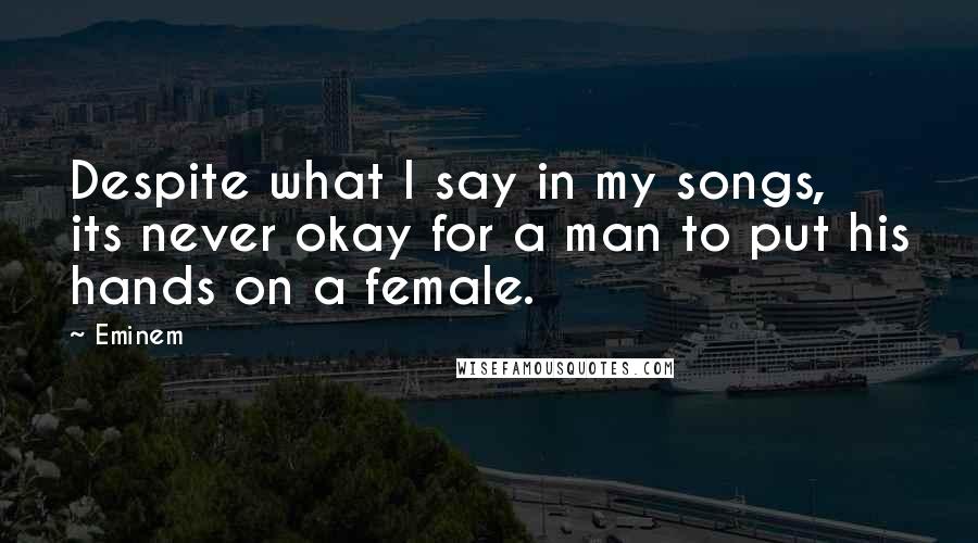Eminem Quotes: Despite what I say in my songs, its never okay for a man to put his hands on a female.