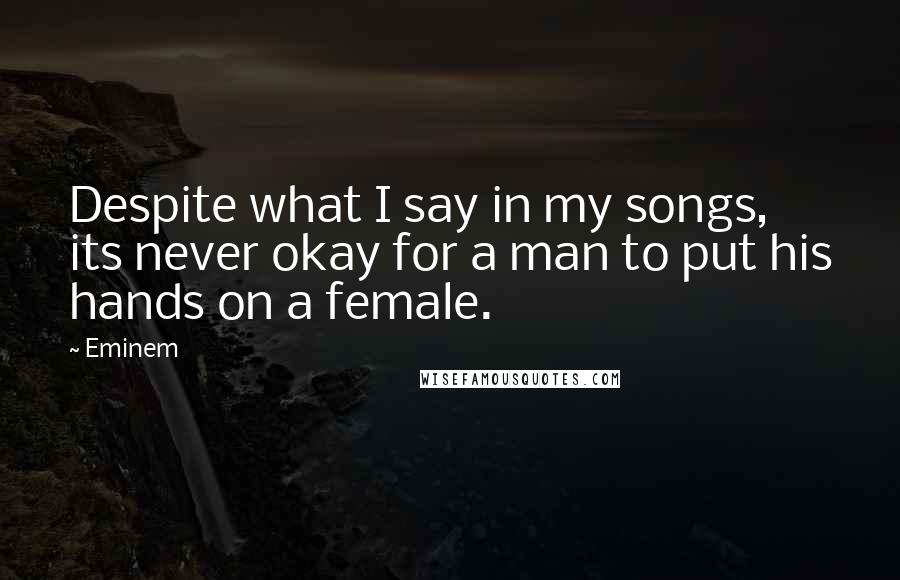 Eminem Quotes: Despite what I say in my songs, its never okay for a man to put his hands on a female.