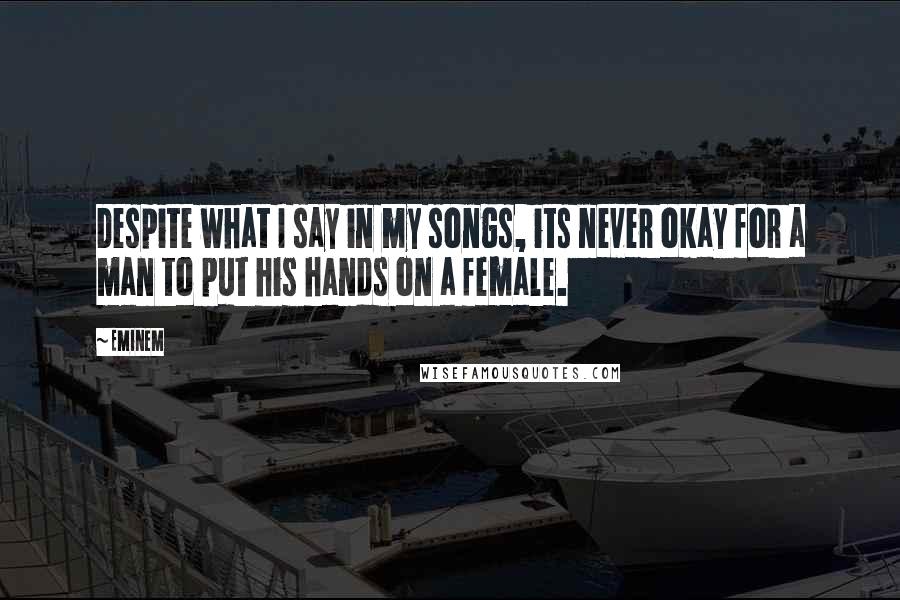 Eminem Quotes: Despite what I say in my songs, its never okay for a man to put his hands on a female.