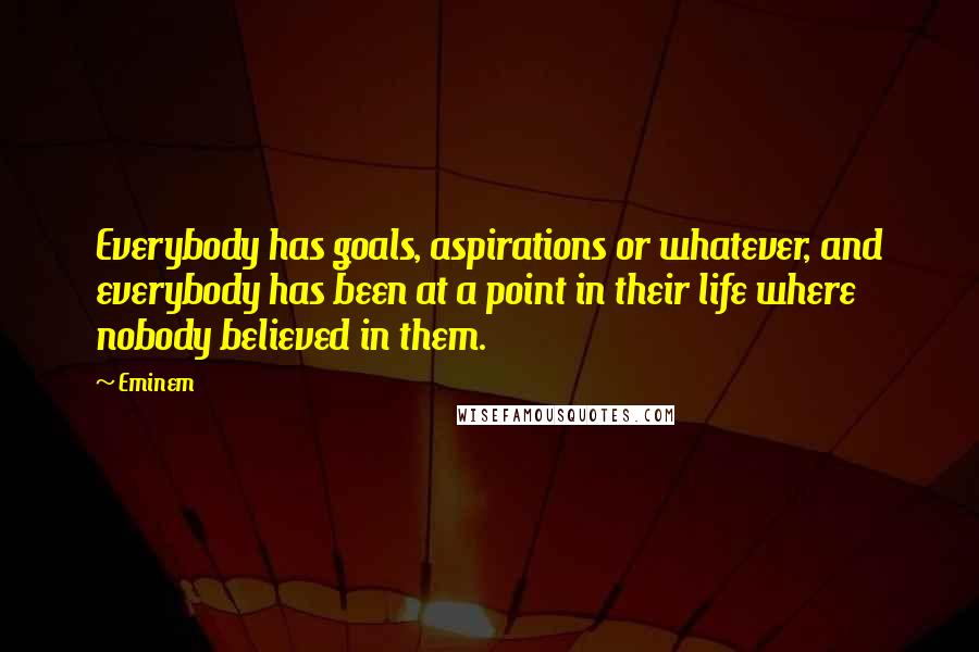 Eminem Quotes: Everybody has goals, aspirations or whatever, and everybody has been at a point in their life where nobody believed in them.