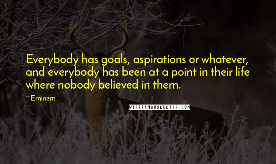 Eminem Quotes: Everybody has goals, aspirations or whatever, and everybody has been at a point in their life where nobody believed in them.