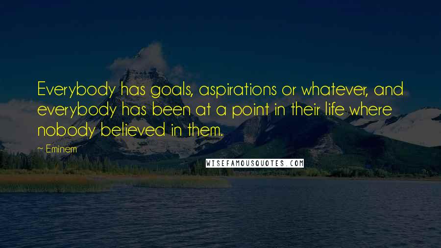 Eminem Quotes: Everybody has goals, aspirations or whatever, and everybody has been at a point in their life where nobody believed in them.