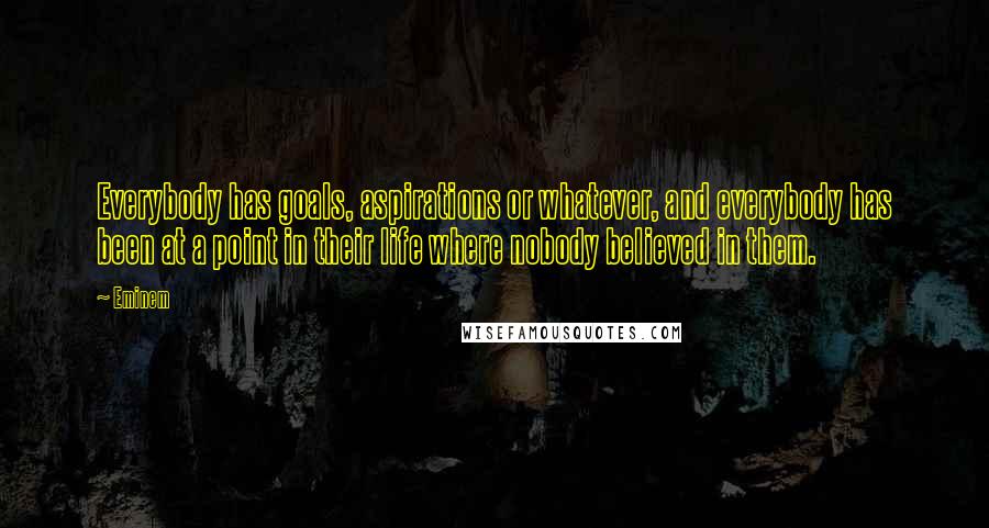 Eminem Quotes: Everybody has goals, aspirations or whatever, and everybody has been at a point in their life where nobody believed in them.