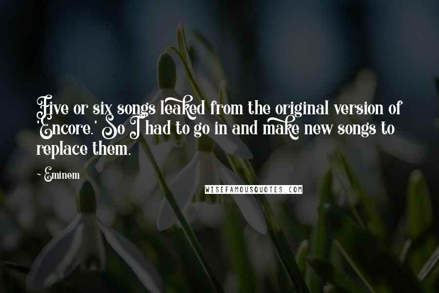 Eminem Quotes: Five or six songs leaked from the original version of 'Encore.' So I had to go in and make new songs to replace them.