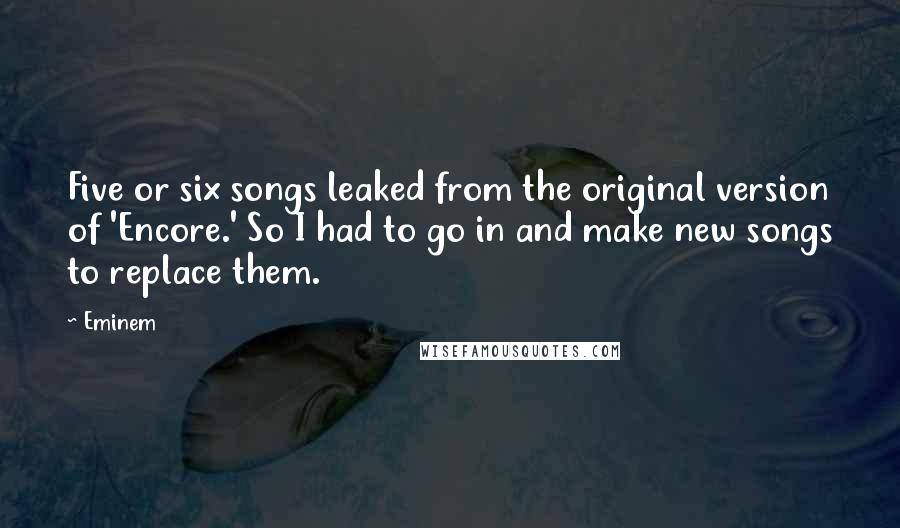 Eminem Quotes: Five or six songs leaked from the original version of 'Encore.' So I had to go in and make new songs to replace them.