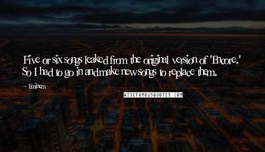 Eminem Quotes: Five or six songs leaked from the original version of 'Encore.' So I had to go in and make new songs to replace them.