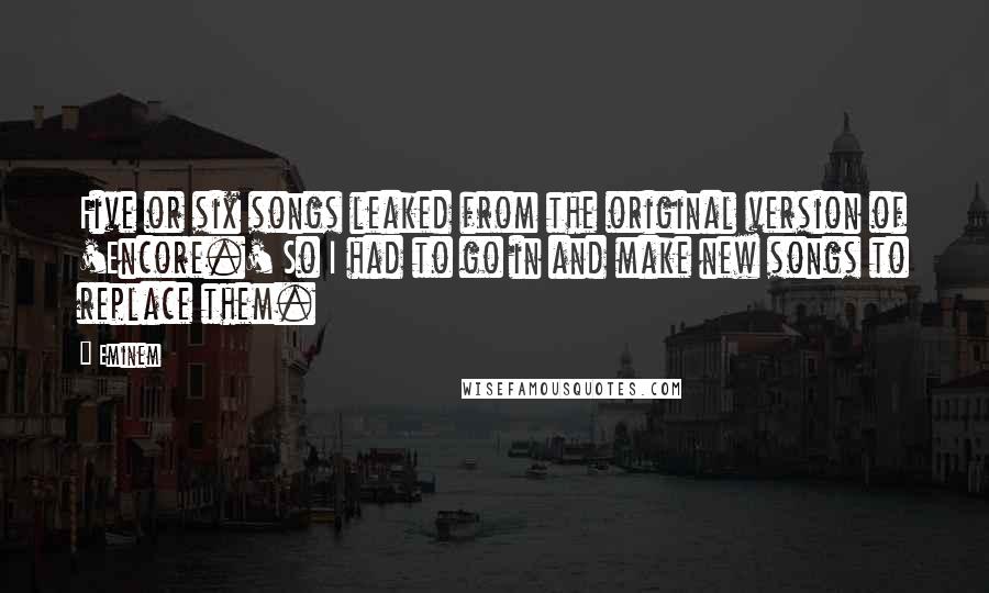 Eminem Quotes: Five or six songs leaked from the original version of 'Encore.' So I had to go in and make new songs to replace them.