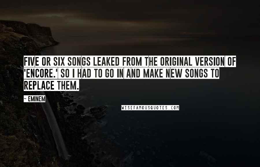 Eminem Quotes: Five or six songs leaked from the original version of 'Encore.' So I had to go in and make new songs to replace them.