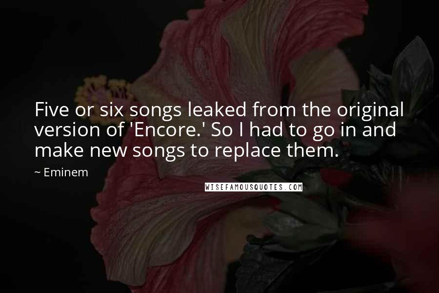 Eminem Quotes: Five or six songs leaked from the original version of 'Encore.' So I had to go in and make new songs to replace them.