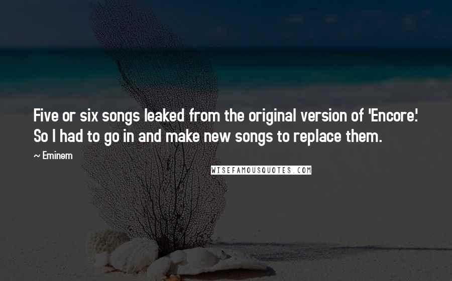 Eminem Quotes: Five or six songs leaked from the original version of 'Encore.' So I had to go in and make new songs to replace them.