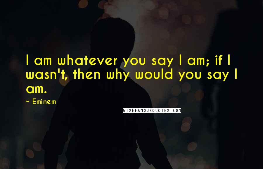 Eminem Quotes: I am whatever you say I am; if I wasn't, then why would you say I am.