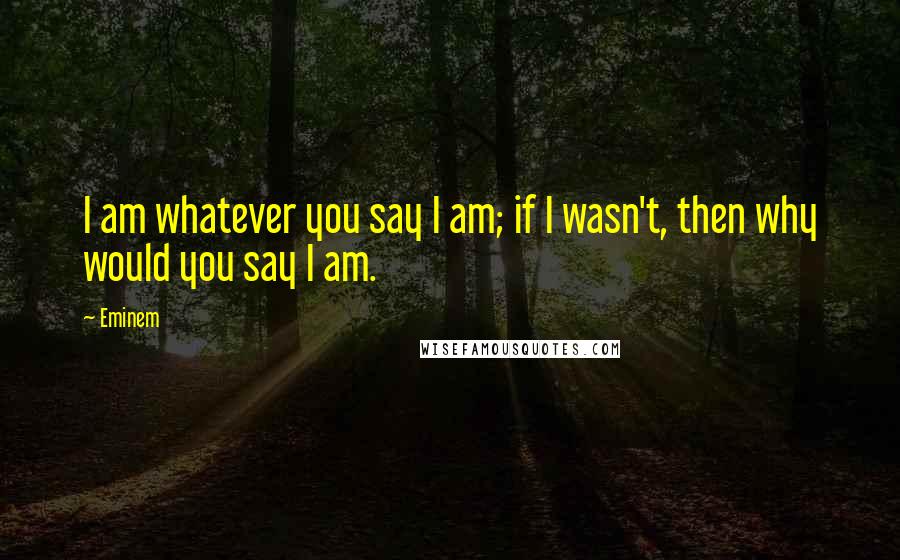 Eminem Quotes: I am whatever you say I am; if I wasn't, then why would you say I am.