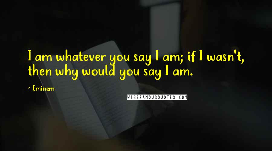 Eminem Quotes: I am whatever you say I am; if I wasn't, then why would you say I am.