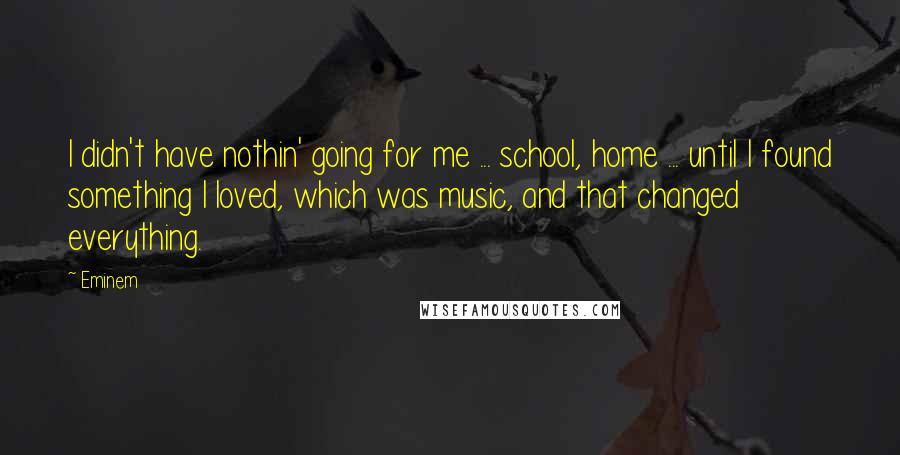 Eminem Quotes: I didn't have nothin' going for me ... school, home ... until I found something I loved, which was music, and that changed everything.