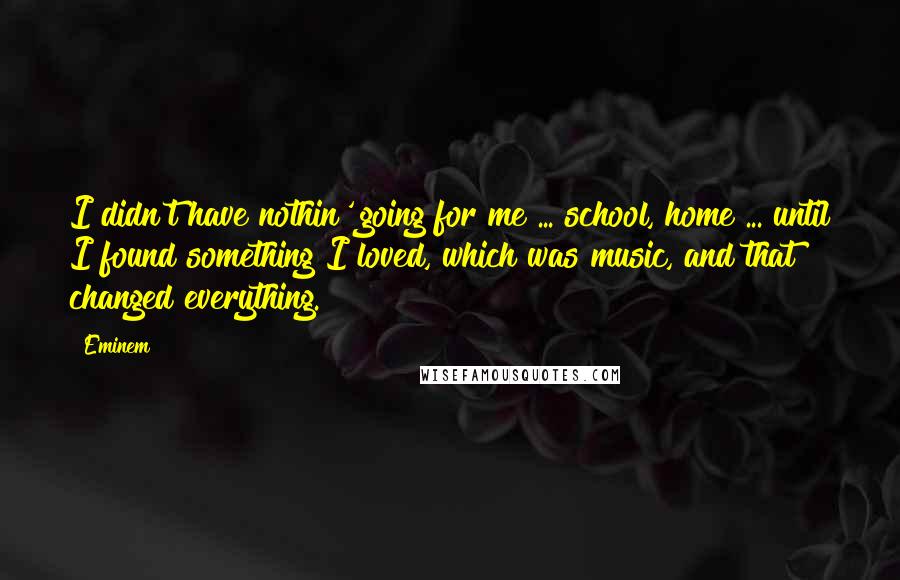 Eminem Quotes: I didn't have nothin' going for me ... school, home ... until I found something I loved, which was music, and that changed everything.