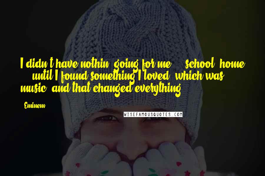 Eminem Quotes: I didn't have nothin' going for me ... school, home ... until I found something I loved, which was music, and that changed everything.