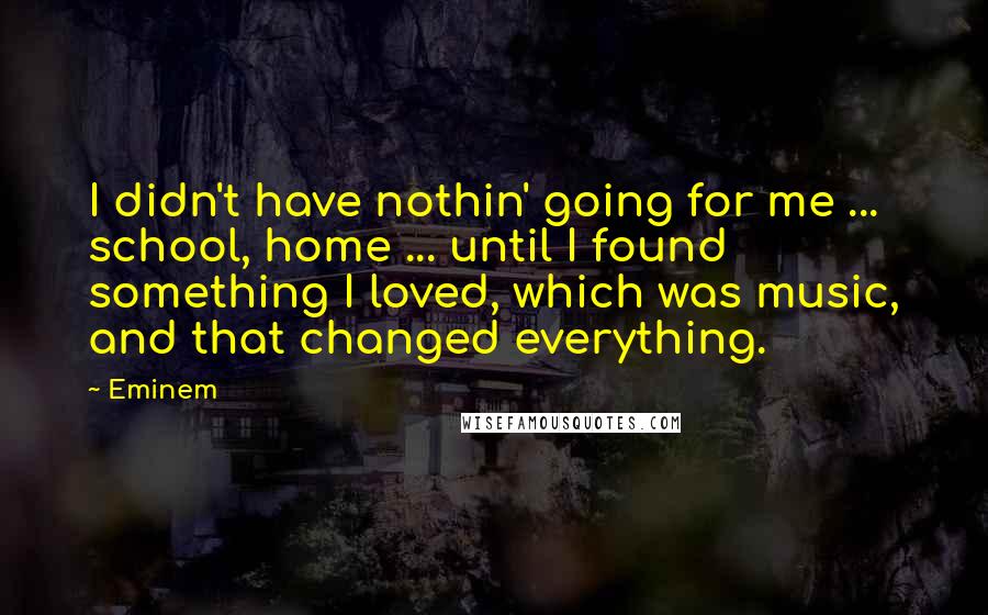 Eminem Quotes: I didn't have nothin' going for me ... school, home ... until I found something I loved, which was music, and that changed everything.