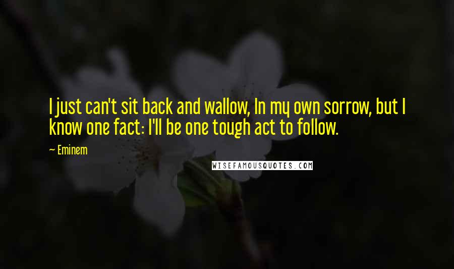 Eminem Quotes: I just can't sit back and wallow, In my own sorrow, but I know one fact: I'll be one tough act to follow.