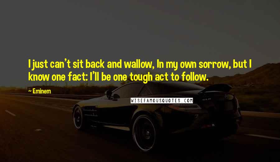 Eminem Quotes: I just can't sit back and wallow, In my own sorrow, but I know one fact: I'll be one tough act to follow.