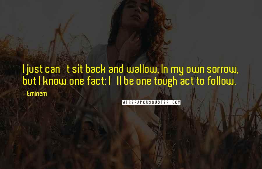 Eminem Quotes: I just can't sit back and wallow, In my own sorrow, but I know one fact: I'll be one tough act to follow.