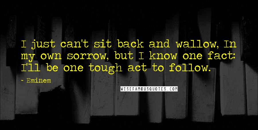 Eminem Quotes: I just can't sit back and wallow, In my own sorrow, but I know one fact: I'll be one tough act to follow.