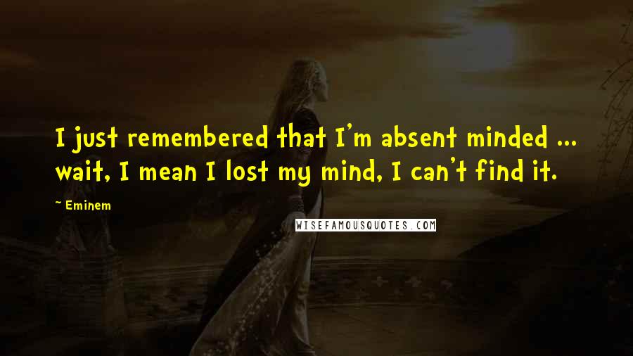 Eminem Quotes: I just remembered that I'm absent minded ... wait, I mean I lost my mind, I can't find it.