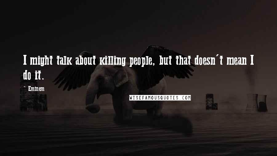 Eminem Quotes: I might talk about killing people, but that doesn't mean I do it.