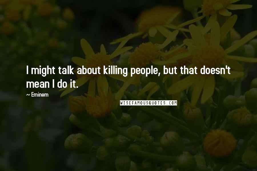 Eminem Quotes: I might talk about killing people, but that doesn't mean I do it.