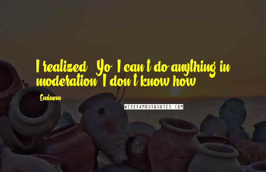 Eminem Quotes: I realized, 'Yo, I can't do anything in moderation. I don't know how.'